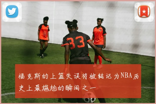 福克斯的上篮失误将被铭记为NBA历史上最尴尬的瞬间之一