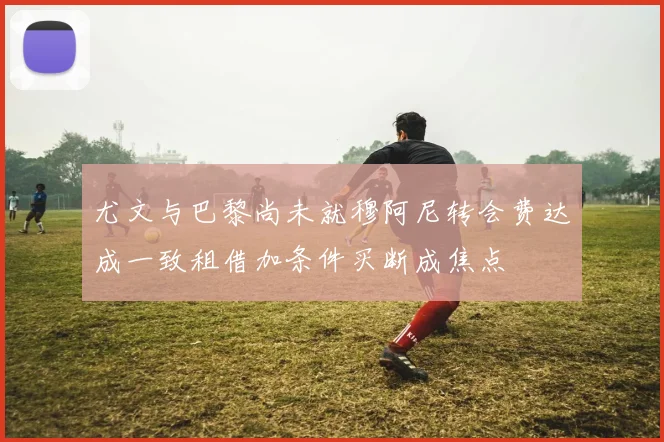 尤文与巴黎尚未就穆阿尼转会费达成一致租借加条件买断成焦点