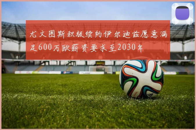尤文图斯积极续约伊尔迪兹愿意满足600万欧薪资要求至2030年