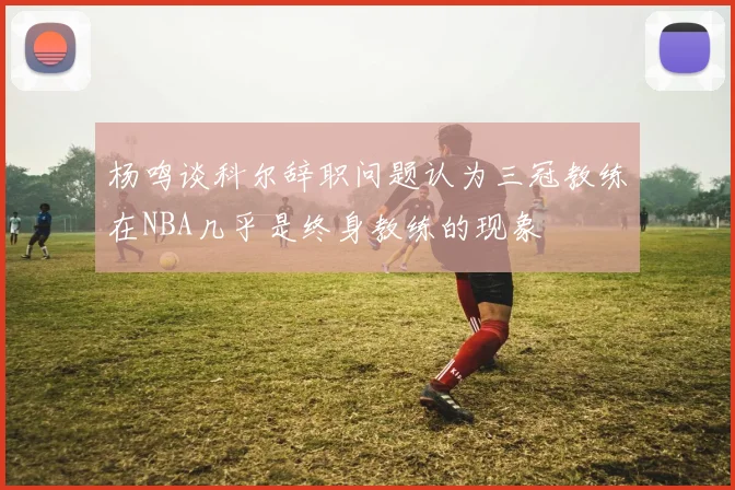 杨鸣谈科尔辞职问题认为三冠教练在NBA几乎是终身教练的现象