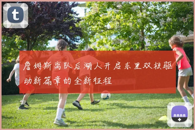 詹姆斯离队后湖人开启东里双核驱动新篇章的全新征程