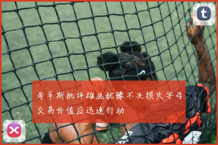 考辛斯批评雄鹿犹豫不决损失字母交易价值应迅速行动
