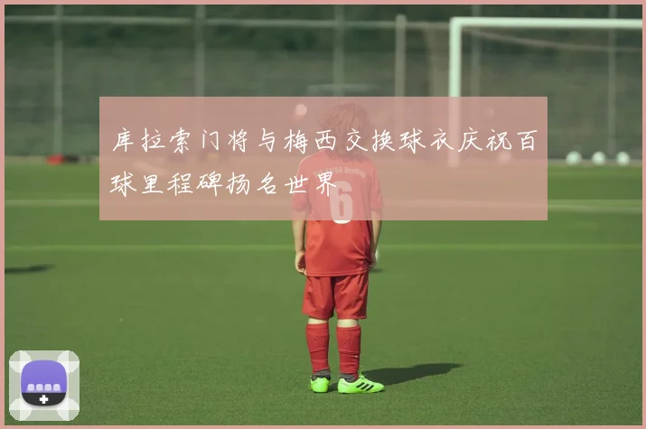 库拉索门将与梅西交换球衣庆祝百球里程碑扬名世界