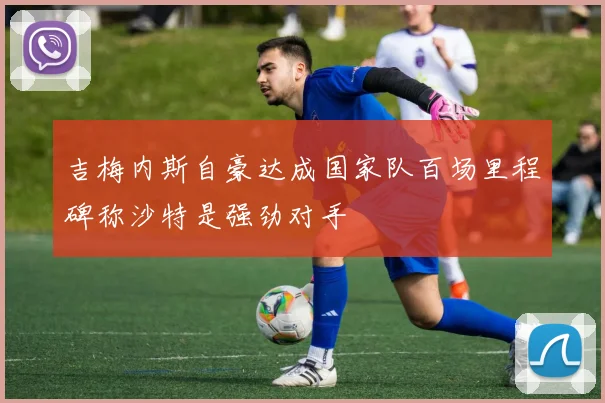吉梅内斯自豪达成国家队百场里程碑称沙特是强劲对手