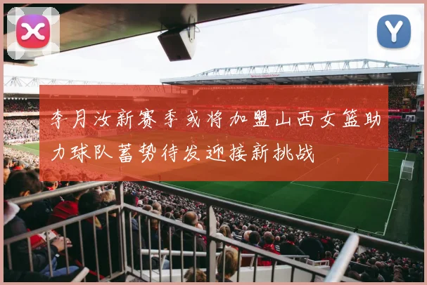 李月汝新赛季或将加盟山西女篮助力球队蓄势待发迎接新挑战