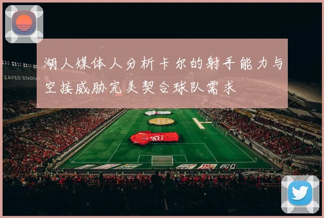 湖人媒体人分析卡尔的射手能力与空接威胁完美契合球队需求
