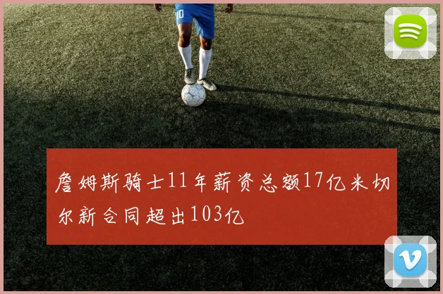 詹姆斯骑士11年薪资总额17亿米切尔新合同超出103亿