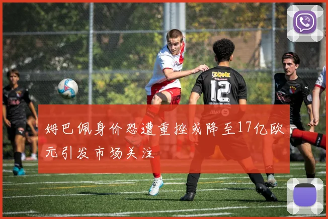 姆巴佩身价恐遭重挫或降至17亿欧元引发市场关注