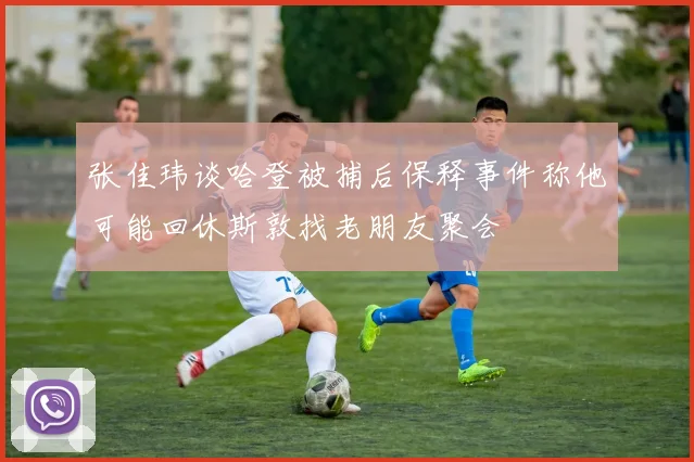张佳玮谈哈登被捕后保释事件称他可能回休斯敦找老朋友聚会