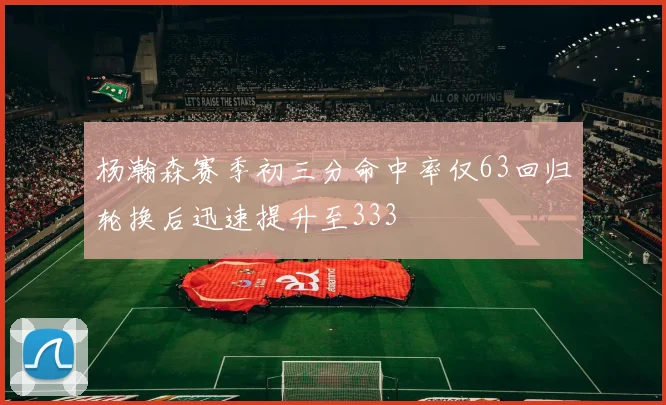杨瀚森赛季初三分命中率仅63回归轮换后迅速提升至333