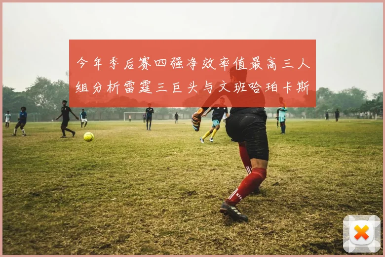 今年季后赛四强净效率值最高三人组分析雷霆三巨头与文班哈珀卡斯尔的表现对比
