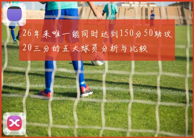 26年来唯一能同时达到150分50助攻20三分的五大球员分析与比较