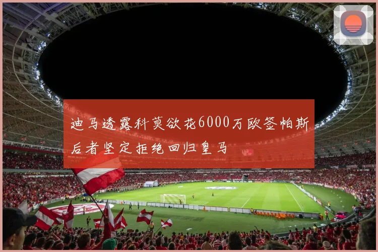 迪马透露科莫欲花6000万欧签帕斯后者坚定拒绝回归皇马